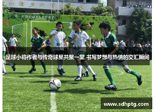 足球小将作者与传奇球星共聚一堂 书写梦想与热情的交汇瞬间