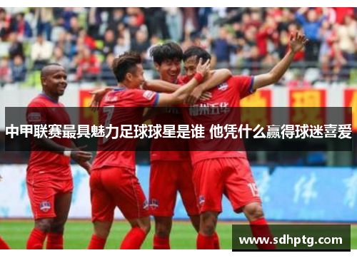 中甲联赛最具魅力足球球星是谁 他凭什么赢得球迷喜爱