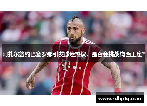 阿扎尔签约巴塞罗那引发球迷热议，是否会挑战梅西王座？